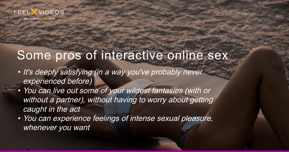 What are the pros of interactive online sex: It's deeply satisfying (in a way you've probably never experienced before) You can live out some of your wildest fantasies (with or without a partner), without having to worry about getting caught in the act You can experience feelings of intense sexual pleasure, whenever you want There's a whole emerging market of pleasurable sex toys on offer which provide an incredible range of wildly specific sensations